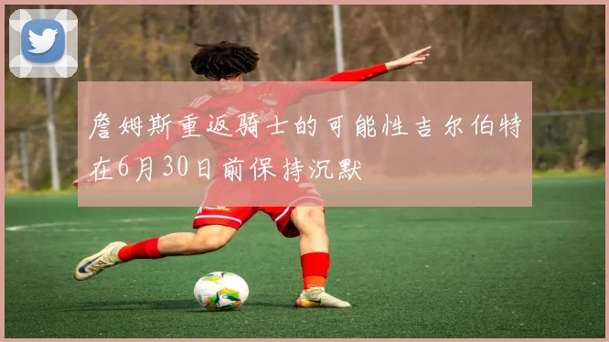 詹姆斯重返骑士的可能性吉尔伯特在6月30日前保持沉默