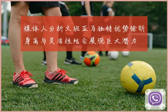 媒体人分析文班亚马独特优势徐昕身高与灵活性结合展现巨大潜力