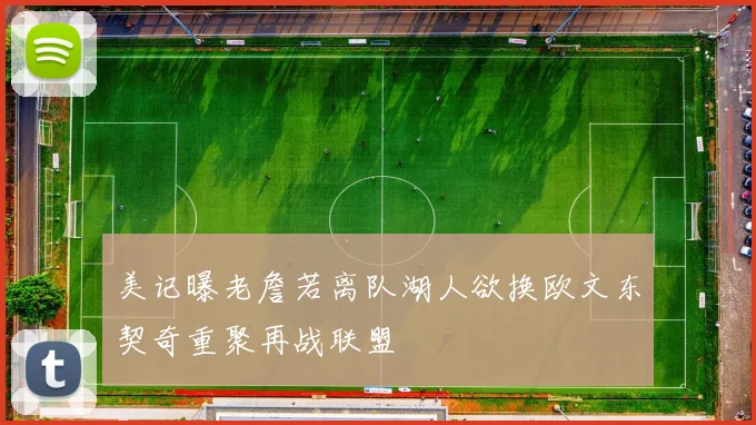 美记曝老詹若离队湖人欲换欧文东契奇重聚再战联盟
