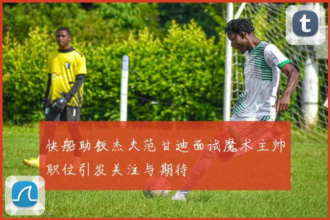 快船助教杰夫范甘迪面试魔术主帅职位引发关注与期待
