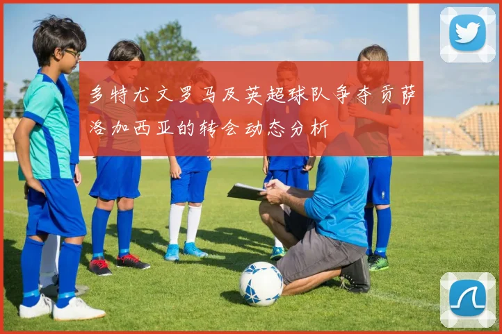 多特尤文罗马及英超球队争夺贡萨洛加西亚的转会动态分析