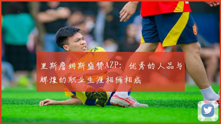里斯詹姆斯盛赞AZP：优秀的人品与辉煌的职业生涯相辅相成