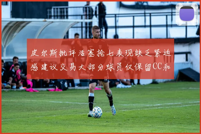皮尔斯批评活塞抢七表现缺乏紧迫感建议交易大部分球员仅保留CC和詹金斯