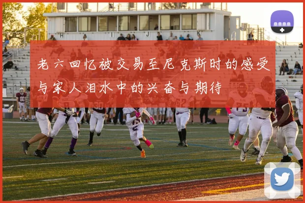 老六回忆被交易至尼克斯时的感受与家人泪水中的兴奋与期待