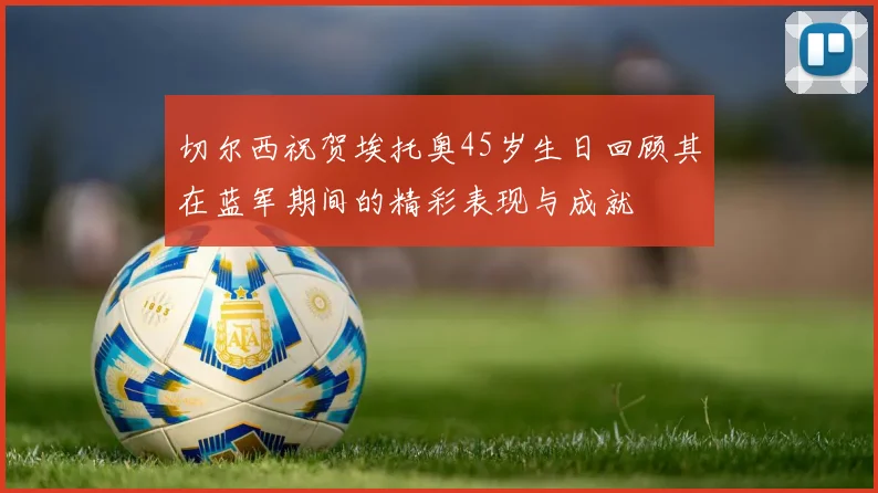 切尔西祝贺埃托奥45岁生日回顾其在蓝军期间的精彩表现与成就