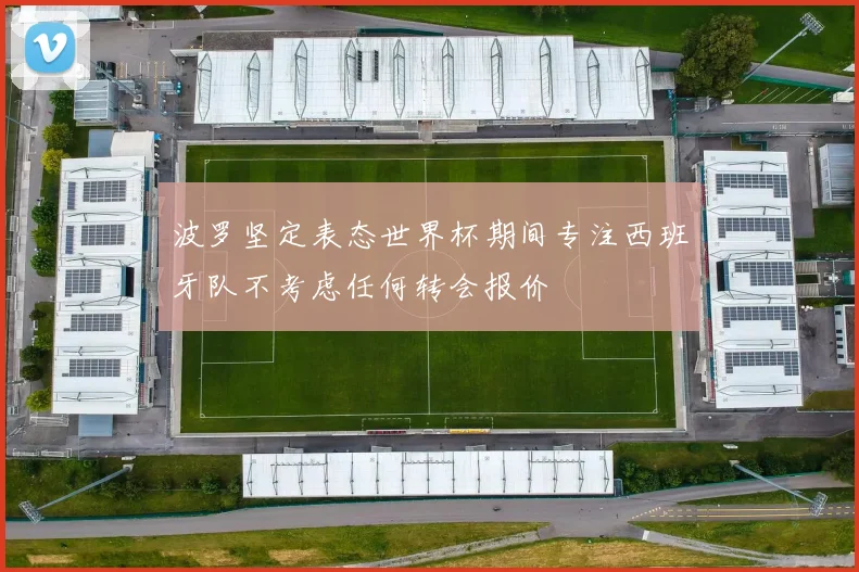 波罗坚定表态世界杯期间专注西班牙队不考虑任何转会报价