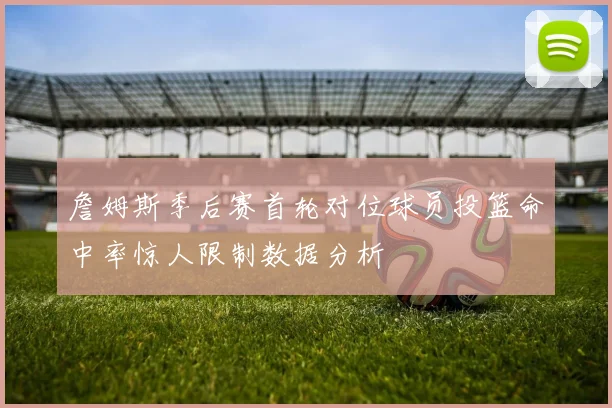 詹姆斯季后赛首轮对位球员投篮命中率惊人限制数据分析