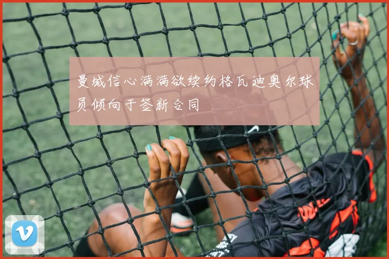 曼城信心满满欲续约格瓦迪奥尔球员倾向于签新合同