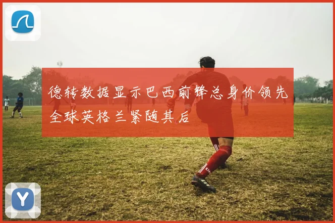 德转数据显示巴西前锋总身价领先全球英格兰紧随其后