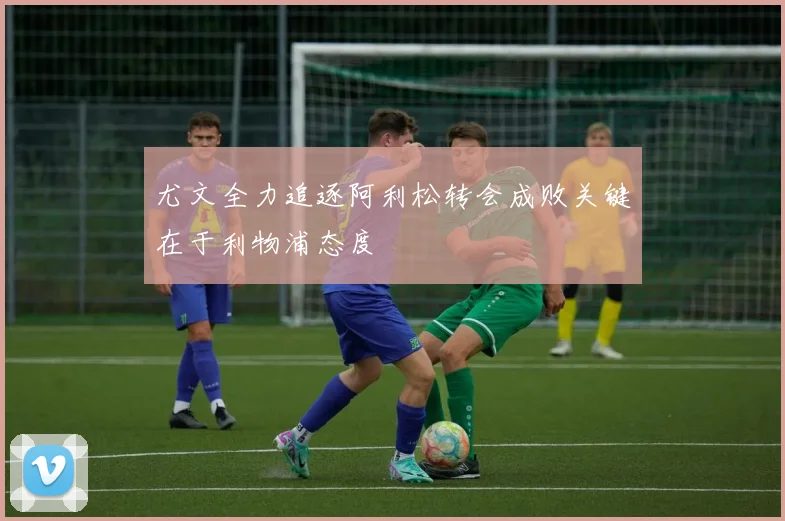 尤文全力追逐阿利松转会成败关键在于利物浦态度