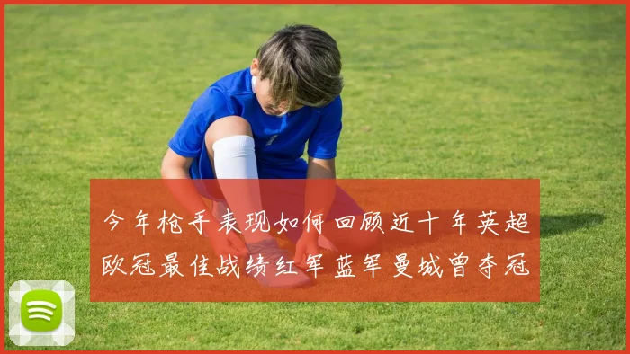 今年枪手表现如何回顾近十年英超欧冠最佳战绩红军蓝军曼城曾夺冠