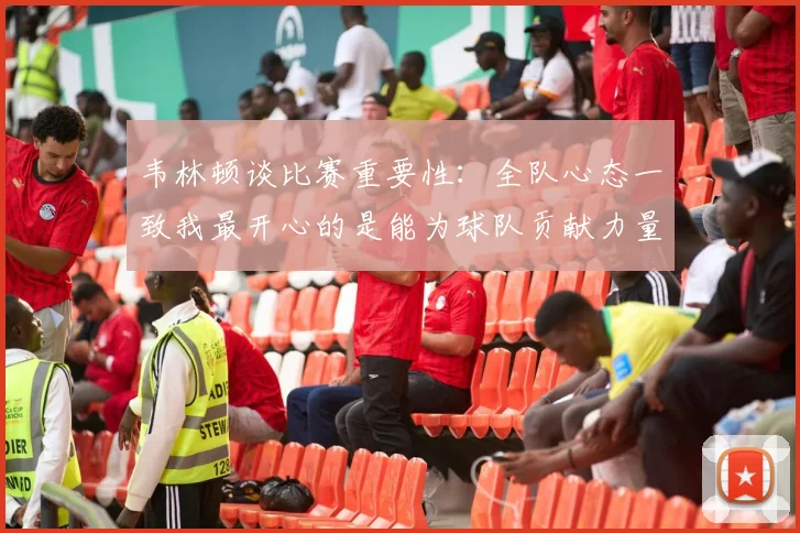 韦林顿谈比赛重要性：全队心态一致我最开心的是能为球队贡献力量